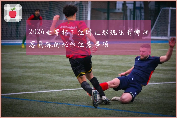 2026世界杯下注时让球玩法有哪些容易踩的坑和注意事项